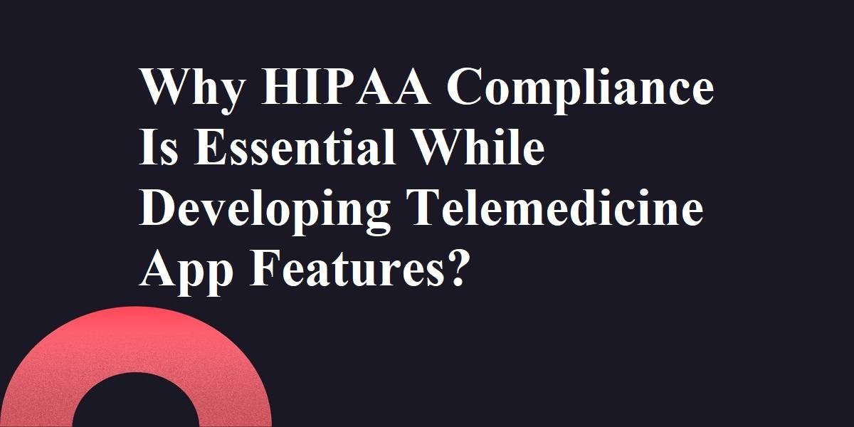Why HIPAA Compliance Is Essential While Developing Telemedicine App Features?