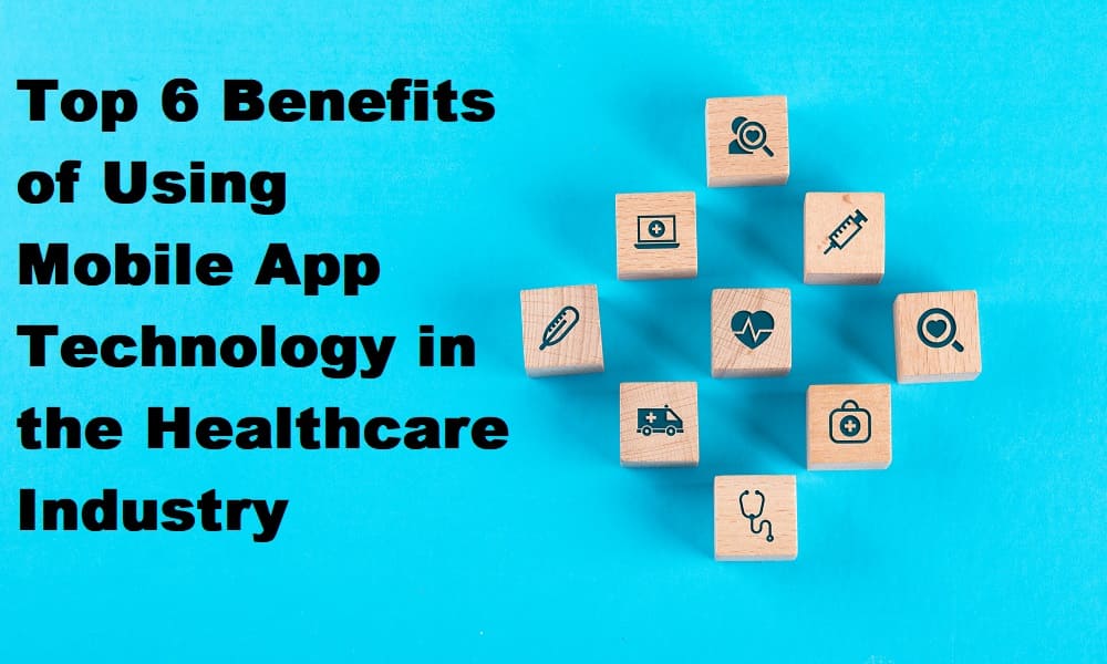 Top 6 Benefits of Using Mobile App Technology in the Healthcare Industry